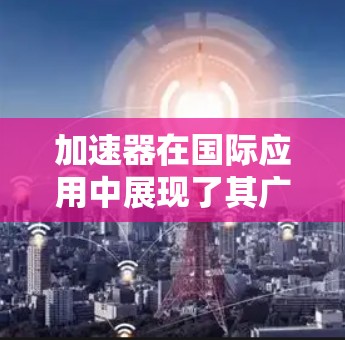 加速器在国际应用中展现了其广泛的可能性和重要性，涵盖了从基础科学到实际医疗应用的多个领域。以下是加速器的国际应用的详细分析