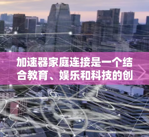 加速器家庭连接是一个结合教育、娱乐和科技的创新概念，旨在将高能粒子加速技术应用于家庭环境中。以下是对该概念的详细分析和总结