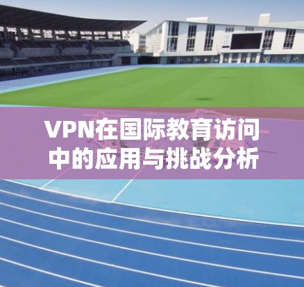 VPN在国际教育访问中的应用与挑战分析
