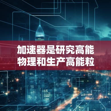 加速器是研究高能物理和生产高能粒子束的重要工具，其工作原理和应用在多个领域都有广泛的应用。以下是对加速器的详细分析和总结