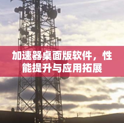 加速器桌面版软件，性能提升与应用拓展
