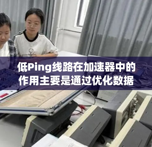 低Ping线路在加速器中的作用主要是通过优化数据传输路径，减少数据包的传输距离，从而降低网络延迟，提升用户体验。以下是实现和考虑因素的详细总结