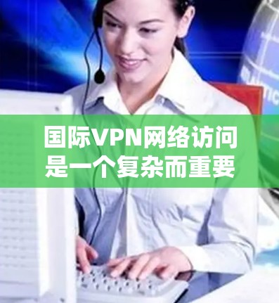 国际VPN网络访问是一个复杂而重要的主题，涉及技术、法律、道德和实际应用等多个方面。以下是对这一主题的详细分析
