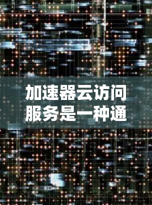 加速器云访问服务是一种通过缓存和优化数据传输路径来提升云资源访问速度的技术，适用于多种场景。以下是对加速器云访问服务的详细分析和总结