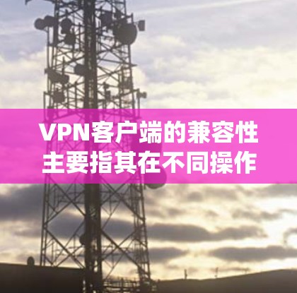 VPN客户端的兼容性主要指其在不同操作系统、设备类型和网络环境中的支持能力。以下是关于VPN客户端兼容性的主要方面