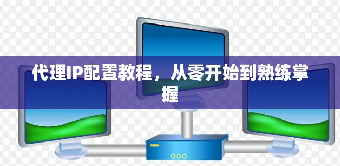 代理IP配置教程，从零开始到熟练掌握