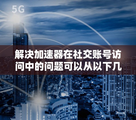 解决加速器在社交账号访问中的问题可以从以下几个步骤进行