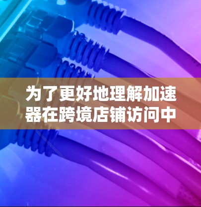 为了更好地理解加速器在跨境店铺访问中的应用，我们可以从以下几个方面进行分析