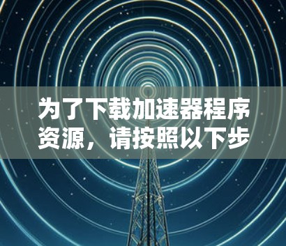 为了下载加速器程序资源，请按照以下步骤操作