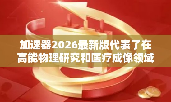 加速器2026最新版代表了在高能物理研究和医疗成像领域的重大进步，涵盖了性能提升、安全改进、人工智能集成、多功能化以及教育推广等方面。以下是对其主要特点的详细分析