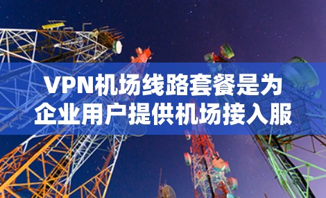 VPN机场线路套餐是为企业用户提供机场接入服务的VPN服务，主要用于便捷地为企业建立稳定、高效的网络接入环境。以下是关于VPN机场线路套餐的详细分析