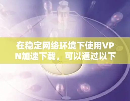 在稳定网络环境下使用VPN加速下载,可以通过以下几个关键因素实现