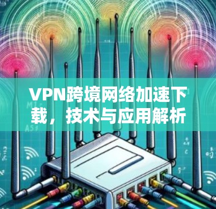 VPN跨境网络加速下载,技术与应用解析