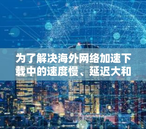 为了解决海外网络加速下载中的速度慢、延迟大和无法访问问题,可以按照以下步骤进行