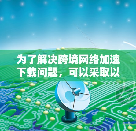 为了解决跨境网络加速下载问题,可以采取以下步骤