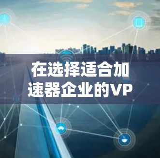 在选择适合加速器企业的VPN服务时,以下是一些建议和步骤,帮助您做出明智的决策
