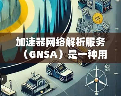 加速器网络解析服务(GNSA)是一种用于加速数据传输的网络解析服务,旨在提高数据传输效率和可靠性。以下是对GNSA的详细分析