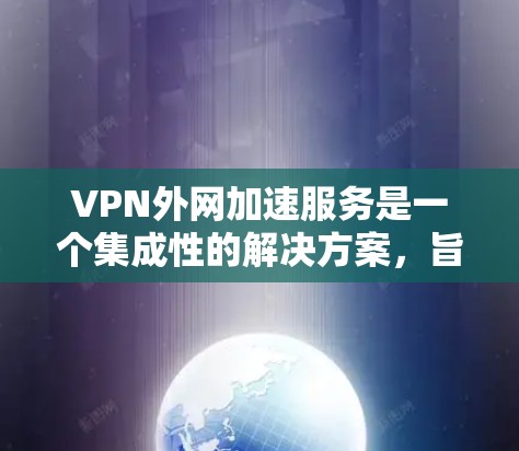 VPN外网加速服务是一个集成性的解决方案,旨在通过多种技术手段优化用户访问外网资源的速度和稳定性。以下是对该服务的详细分析和总结