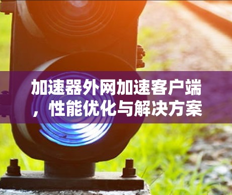 加速器外网加速客户端,性能优化与解决方案