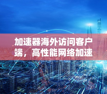 加速器海外访问客户端,高性能网络加速解决方案