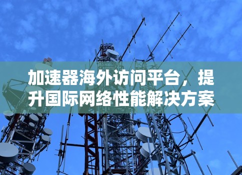 加速器海外访问平台,提升国际网络性能解决方案