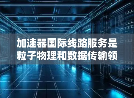 加速器国际线路服务是粒子物理和数据传输领域的一个重要交叉点,涉及到加速器技术和国际数据传输网络的结合。以下是对这一服务的详细分析