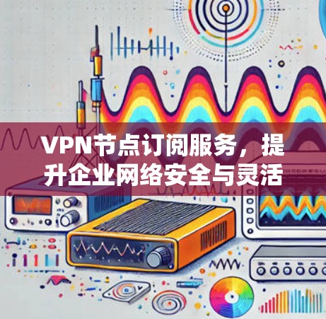 VPN节点订阅服务，提升企业网络安全与灵活性