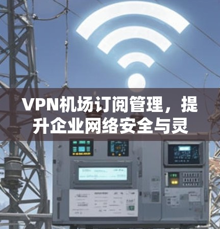 VPN机场订阅管理,提升企业网络安全与灵活性