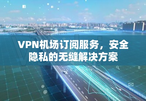 VPN机场订阅服务,安全隐私的无缝解决方案