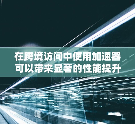 在跨境访问中使用加速器可以带来显著的性能提升，以下是如何有效利用加速器的分步指南