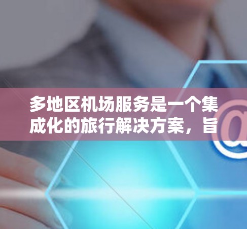 多地区机场服务是一个集成化的旅行解决方案,旨在为用户提供全面的便利性和舒适性。以下是对多地区机场服务的详细总结