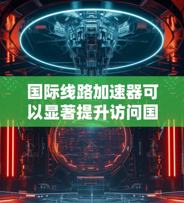 国际线路加速器可以显著提升访问国外网站和服务的速度，以下是根据您的需求整理的信息和推荐