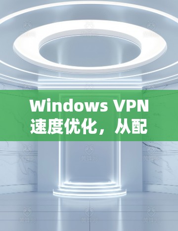 Windows VPN速度优化，从配置到实践的全面指南