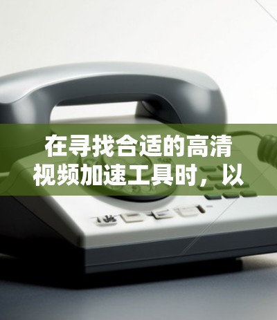 在寻找合适的高清视频加速工具时,以下是根据您的需求和考虑因素的总结