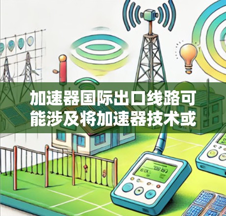 加速器国际出口线路可能涉及将加速器技术或设备出口到国际市场的具体路径和流程。以下是一些可能相关的方面和步骤