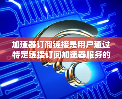 加速器订阅链接是用户通过特定链接订阅加速器服务的途径,通常用于提高数据处理、网络传输或计算任务的速度。以下是关于加速器订阅链接的详细解析