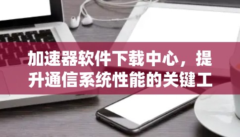 加速器软件下载中心,提升通信系统性能的关键工具 加速器软件下载中心,提升通信系统性能的关键工具