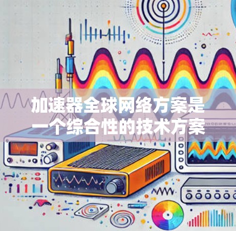 加速器全球网络方案是一个综合性的技术方案，旨在通过全球范围内部署加速器，形成一个高效的分布式计算网络。以下是对这一方案的详细分析和总结