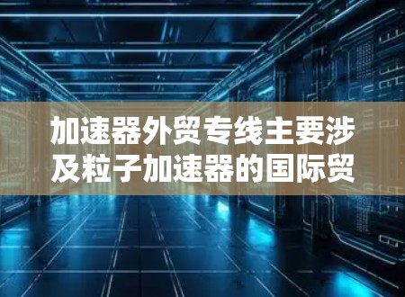 加速器外贸专线主要涉及粒子加速器的国际贸易,涵盖出口和进口,加速器的制造、销售以及相关技术支持。以下是对加速器外贸专线的详细分析 加速器外贸专线主要涉及粒子加速器的国际贸易,涵盖出口和进口,加速器的制造、销售以及相关技术支持。以下是对加速器外贸专线的详细分析