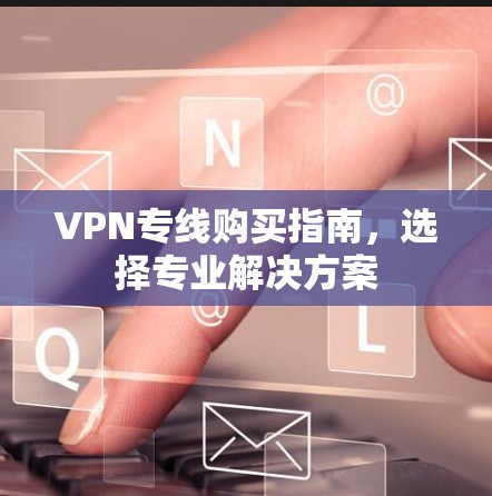 VPN专线购买指南,选择专业解决方案 VPN专线购买指南,选择专业解决方案