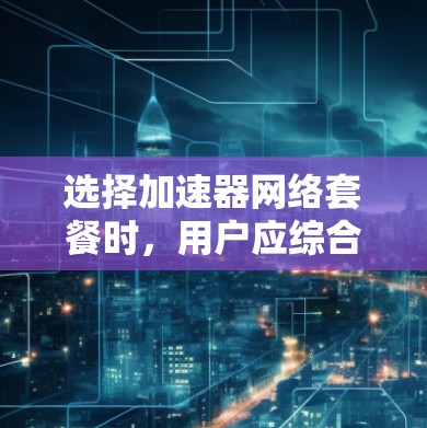 选择加速器网络套餐时，用户应综合考虑以下几个关键因素，以确保获得最佳的网络性能和满意度