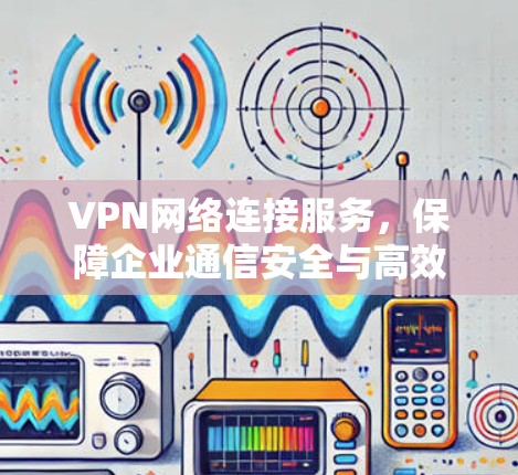 VPN网络连接服务，保障企业通信安全与高效