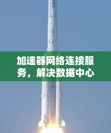 加速器网络连接服务,解决数据中心性能瓶颈的创新方案 加速器网络连接服务,解决数据中心性能瓶颈的创新方案