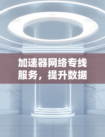 加速器网络专线服务,提升数据传输效率的关键技术