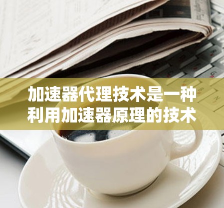 加速器代理技术是一种利用加速器原理的技术,用于加速数据处理或传输速度。以下是对加速器代理技术的详细分析