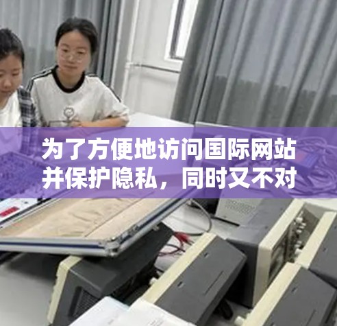 为了方便地访问国际网站并保护隐私,同时又不对网络造成负担,我建议以下步骤和工具的使用