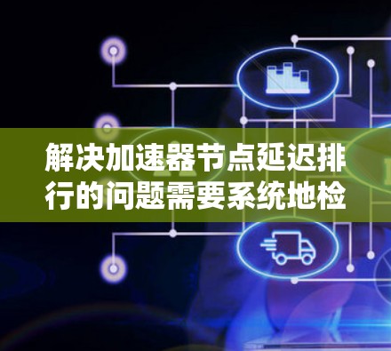 解决加速器节点延迟排行的问题需要系统地检查和排查各个可能影响性能的因素。以下是分步骤的解决方案