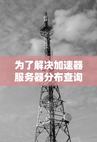 为了解决加速器服务器分布查询的问题,可以按照以下步骤进行