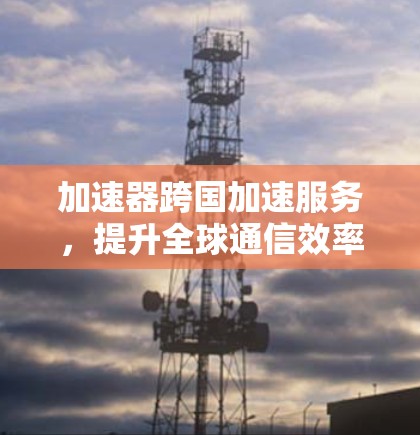 加速器跨国加速服务,提升全球通信效率的新解决方案