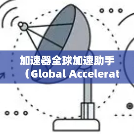 加速器全球加速助手（Global Accelerator Controller，GAC）是一种用于管理和控制加速器操作的系统，旨在优化加速器的性能和稳定性。以下是对该系统的详细分析和总结